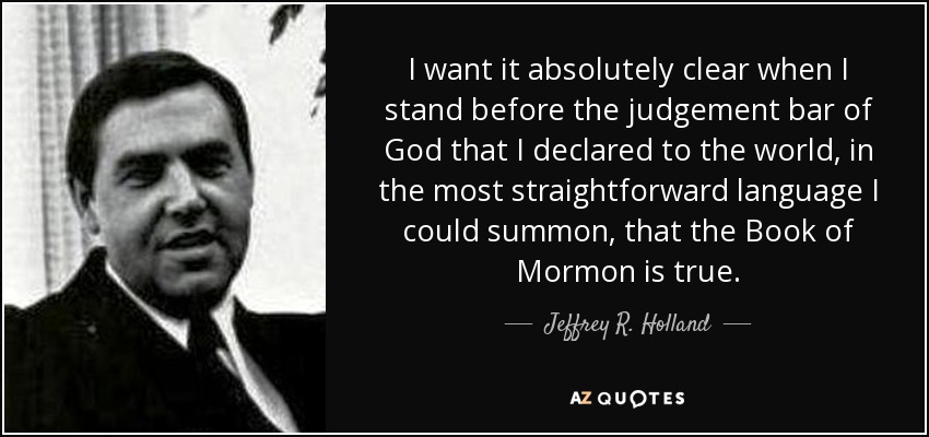 I want it absolutely clear when I stand before the judgement bar of God that I declared to the world, in the most straightforward language I could summon, that the Book of Mormon is true. - Jeffrey R. Holland