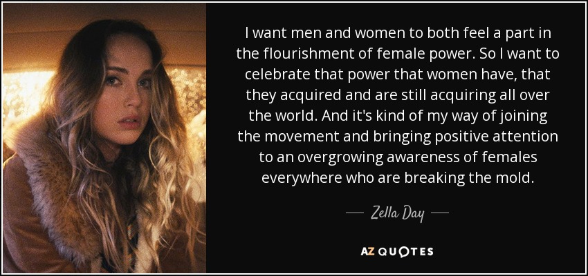 I want men and women to both feel a part in the flourishment of female power. So I want to celebrate that power that women have, that they acquired and are still acquiring all over the world. And it's kind of my way of joining the movement and bringing positive attention to an overgrowing awareness of females everywhere who are breaking the mold. - Zella Day
