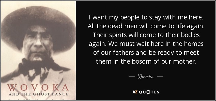 I want my people to stay with me here. All the dead men will come to life again. Their spirits will come to their bodies again. We must wait here in the homes of our fathers and be ready to meet them in the bosom of our mother. - Wovoka