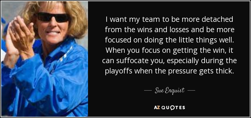 I want my team to be more detached from the wins and losses and be more focused on doing the little things well. When you focus on getting the win, it can suffocate you, especially during the playoffs when the pressure gets thick. - Sue Enquist