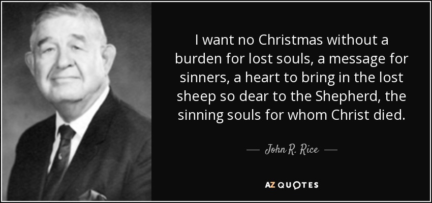 I want no Christmas without a burden for lost souls, a message for sinners, a heart to bring in the lost sheep so dear to the Shepherd, the sinning souls for whom Christ died. - John R. Rice