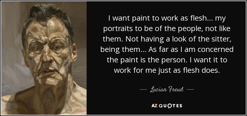 I want paint to work as flesh... my portraits to be of the people, not like them. Not having a look of the sitter, being them ... As far as I am concerned the paint is the person. I want it to work for me just as flesh does. - Lucian Freud