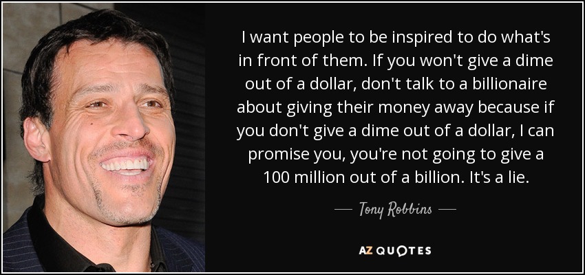 I want people to be inspired to do what's in front of them. If you won't give a dime out of a dollar, don't talk to a billionaire about giving their money away because if you don't give a dime out of a dollar, I can promise you, you're not going to give a 100 million out of a billion. It's a lie. - Tony Robbins