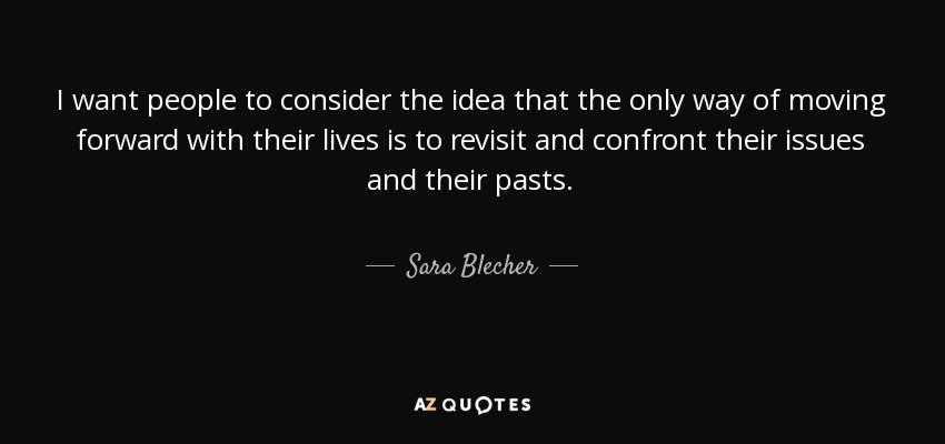 I want people to consider the idea that the only way of moving forward with their lives is to revisit and confront their issues and their pasts. - Sara Blecher