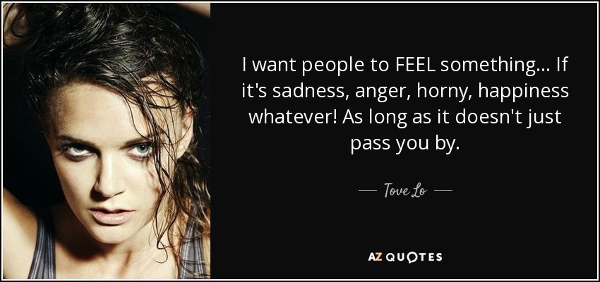 I want people to FEEL something... If it's sadness, anger, horny, happiness whatever! As long as it doesn't just pass you by. - Tove Lo