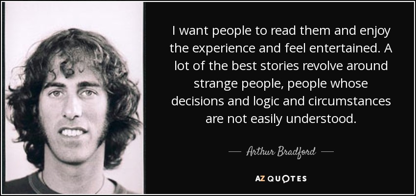 I want people to read them and enjoy the experience and feel entertained. A lot of the best stories revolve around strange people, people whose decisions and logic and circumstances are not easily understood. - Arthur Bradford