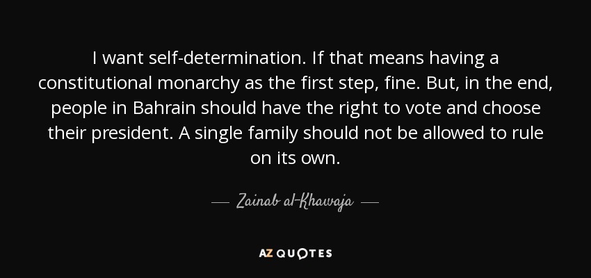 I want self-determination. If that means having a constitutional monarchy as the first step, fine. But, in the end, people in Bahrain should have the right to vote and choose their president. A single family should not be allowed to rule on its own. - Zainab al-Khawaja