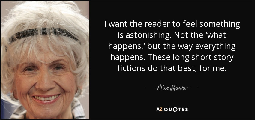 I want the reader to feel something is astonishing. Not the 'what happens,' but the way everything happens. These long short story fictions do that best, for me. - Alice Munro