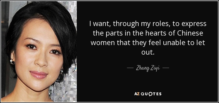 I want, through my roles, to express the parts in the hearts of Chinese women that they feel unable to let out. - Zhang Ziyi