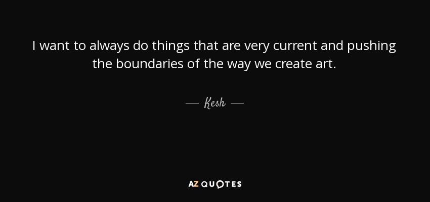 I want to always do things that are very current and pushing the boundaries of the way we create art. - Kesh