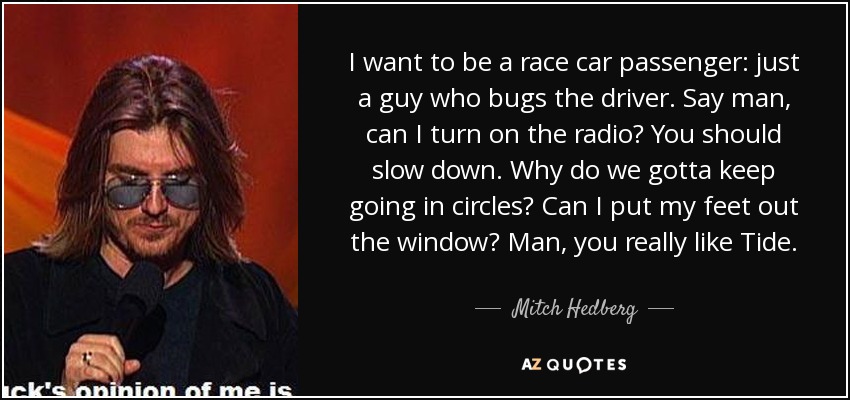 I want to be a race car passenger: just a guy who bugs the driver. Say man, can I turn on the radio? You should slow down. Why do we gotta keep going in circles? Can I put my feet out the window? Man, you really like Tide. - Mitch Hedberg