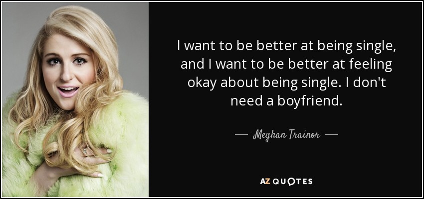 I want to be better at being single, and I want to be better at feeling okay about being single. I don't need a boyfriend. - Meghan Trainor