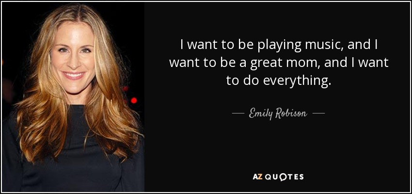 I want to be playing music, and I want to be a great mom, and I want to do everything. - Emily Robison