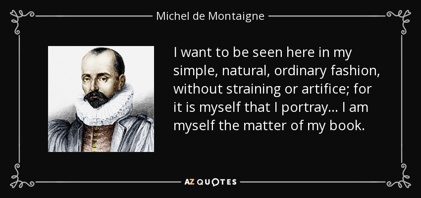 I want to be seen here in my simple, natural, ordinary fashion, without straining or artifice; for it is myself that I portray... I am myself the matter of my book. - Michel de Montaigne