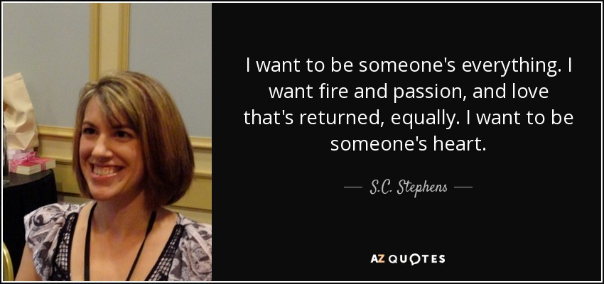 I want to be someone's everything. I want fire and passion, and love that's returned, equally. I want to be someone's heart. - S.C. Stephens