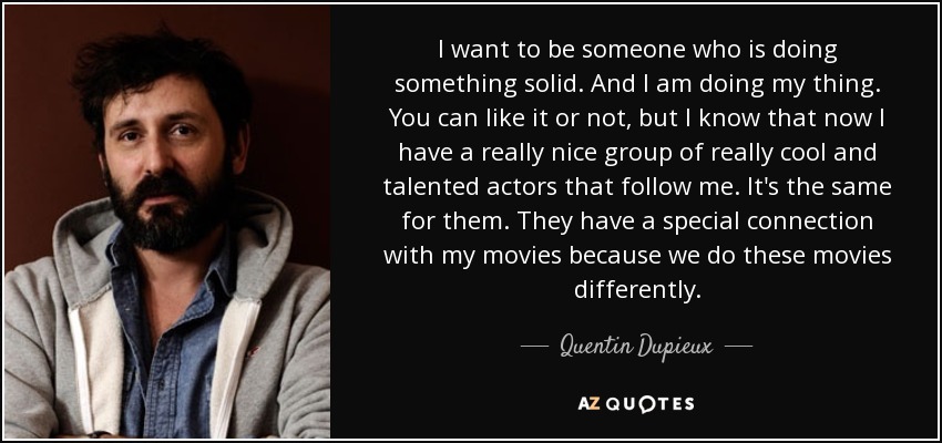 I want to be someone who is doing something solid. And I am doing my thing. You can like it or not, but I know that now I have a really nice group of really cool and talented actors that follow me. It's the same for them. They have a special connection with my movies because we do these movies differently. - Quentin Dupieux