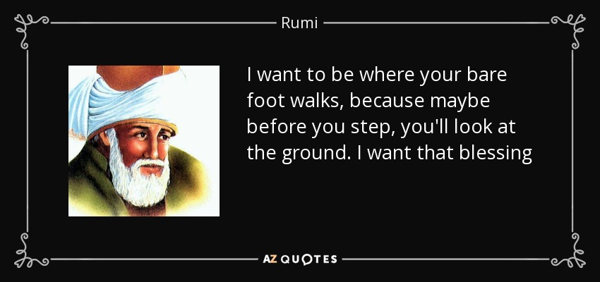 I want to be where your bare foot walks, because maybe before you step, you'll look at the ground. I want that blessing - Rumi