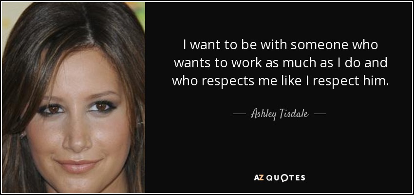I want to be with someone who wants to work as much as I do and who respects me like I respect him. - Ashley Tisdale