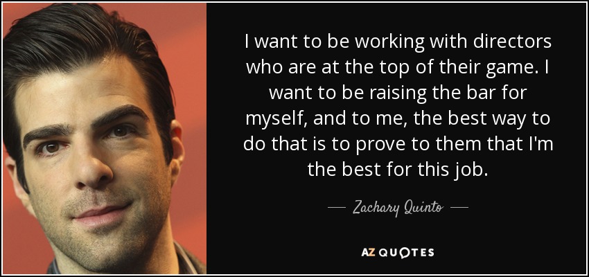 I want to be working with directors who are at the top of their game. I want to be raising the bar for myself, and to me, the best way to do that is to prove to them that I'm the best for this job. - Zachary Quinto