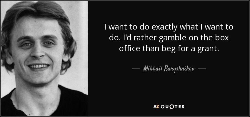 I want to do exactly what I want to do. I'd rather gamble on the box office than beg for a grant. - Mikhail Baryshnikov