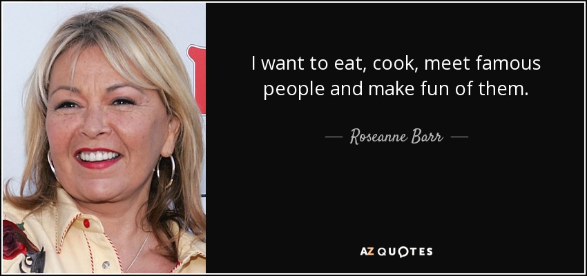 I want to eat, cook, meet famous people and make fun of them. - Roseanne Barr