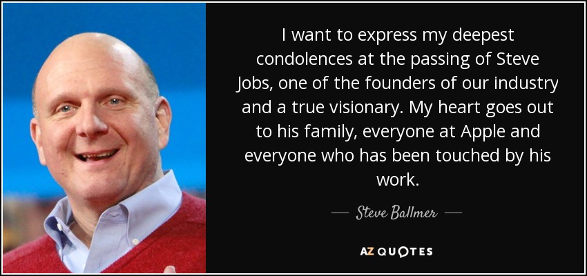 I want to express my deepest condolences at the passing of Steve Jobs, one of the founders of our industry and a true visionary. My heart goes out to his family, everyone at Apple and everyone who has been touched by his work. - Steve Ballmer