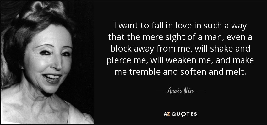I want to fall in love in such a way that the mere sight of a man, even a block away from me, will shake and pierce me, will weaken me, and make me tremble and soften and melt. - Anais Nin