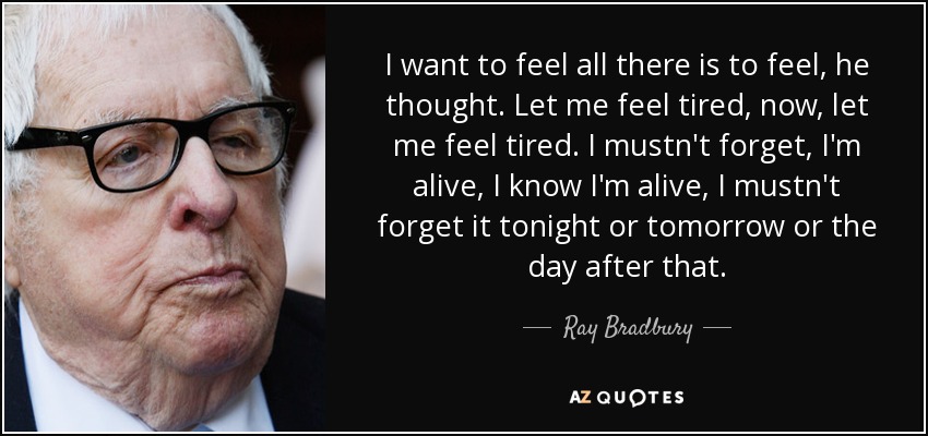 I want to feel all there is to feel, he thought. Let me feel tired, now, let me feel tired. I mustn't forget, I'm alive, I know I'm alive, I mustn't forget it tonight or tomorrow or the day after that. - Ray Bradbury