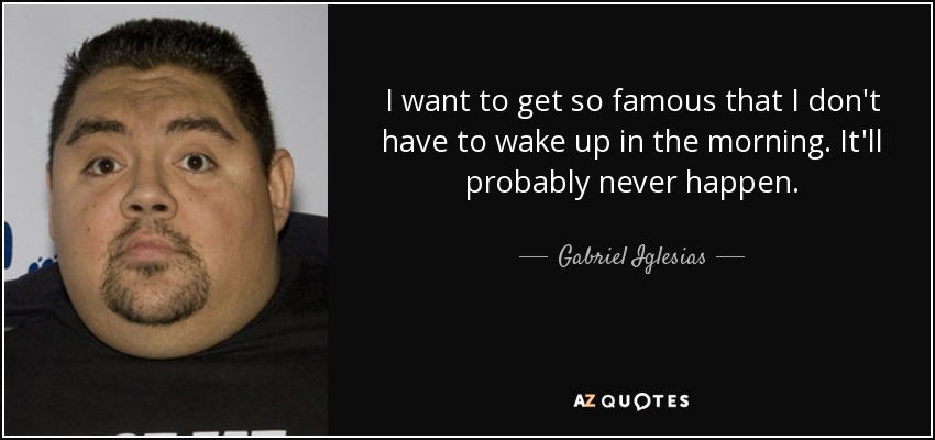 I want to get so famous that I don't have to wake up in the morning. It'll probably never happen. - Gabriel Iglesias