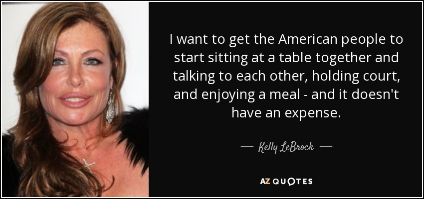 I want to get the American people to start sitting at a table together and talking to each other, holding court, and enjoying a meal - and it doesn't have an expense. - Kelly LeBrock