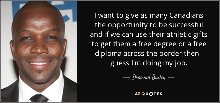 I want to give as many Canadians the opportunity to be successful and if we can use their athletic gifts to get them a free degree or a free diploma across the border then I guess I'm doing my job. - Donovan Bailey
