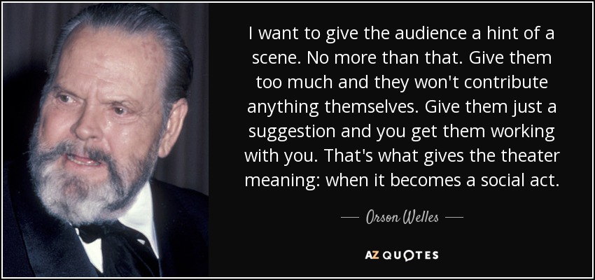I want to give the audience a hint of a scene. No more than that. Give them too much and they won't contribute anything themselves. Give them just a suggestion and you get them working with you. That's what gives the theater meaning: when it becomes a social act. - Orson Welles