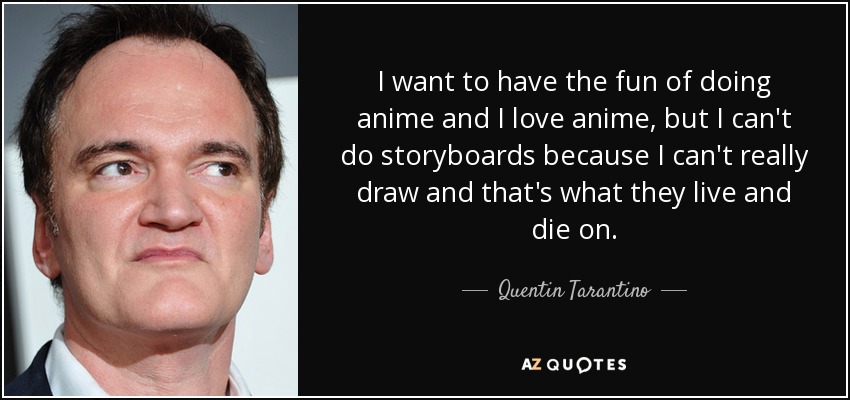 I want to have the fun of doing anime and I love anime, but I can't do storyboards because I can't really draw and that's what they live and die on. - Quentin Tarantino