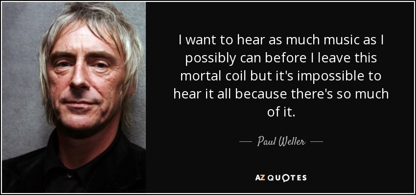 I want to hear as much music as I possibly can before I leave this mortal coil but it's impossible to hear it all because there's so much of it. - Paul Weller
