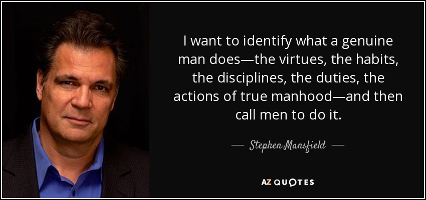 I want to identify what a genuine man does—the virtues, the habits, the disciplines, the duties, the actions of true manhood—and then call men to do it. - Stephen Mansfield