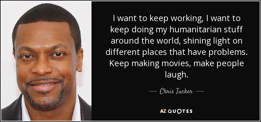I want to keep working, I want to keep doing my humanitarian stuff around the world, shining light on different places that have problems. Keep making movies, make people laugh. - Chris Tucker
