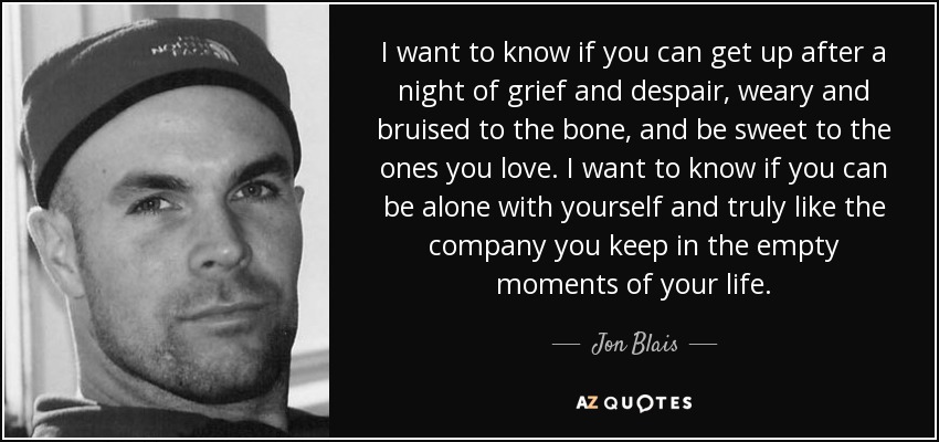 I want to know if you can get up after a night of grief and despair, weary and bruised to the bone, and be sweet to the ones you love. I want to know if you can be alone with yourself and truly like the company you keep in the empty moments of your life. - Jon Blais