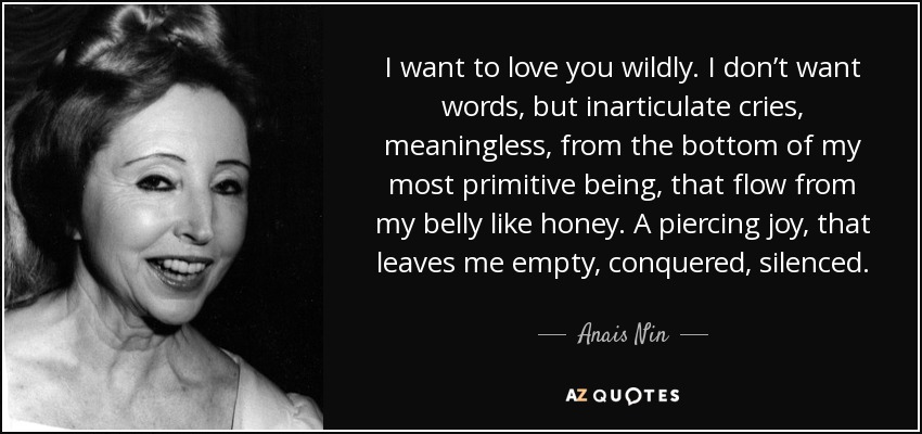 I want to love you wildly. I don’t want words, but inarticulate cries, meaningless, from the bottom of my most primitive being, that flow from my belly like honey. A piercing joy, that leaves me empty, conquered, silenced. - Anais Nin