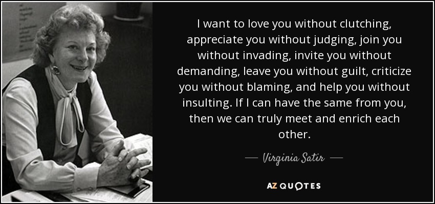 I want to love you without clutching, appreciate you without judging, join you without invading, invite you without demanding, leave you without guilt, criticize you without blaming, and help you without insulting. If I can have the same from you, then we can truly meet and enrich each other. - Virginia Satir