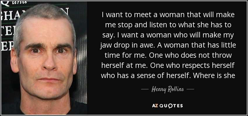 I want to meet a woman that will make me stop and listen to what she has to say. I want a woman who will make my jaw drop in awe. A woman that has little time for me. One who does not throw herself at me. One who respects herself who has a sense of herself. Where is she - Henry Rollins