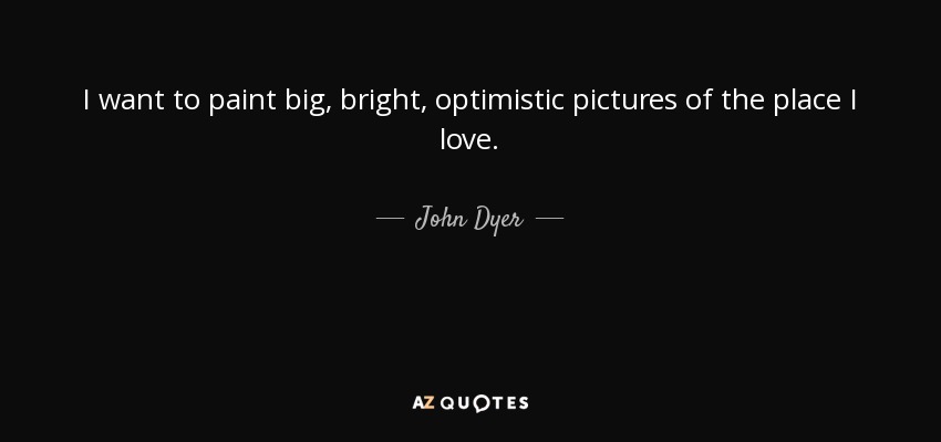 I want to paint big, bright, optimistic pictures of the place I love. - John Dyer