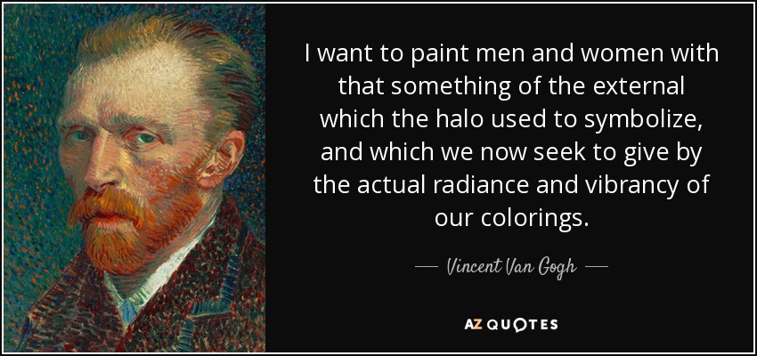 I want to paint men and women with that something of the external which the halo used to symbolize, and which we now seek to give by the actual radiance and vibrancy of our colorings. - Vincent Van Gogh