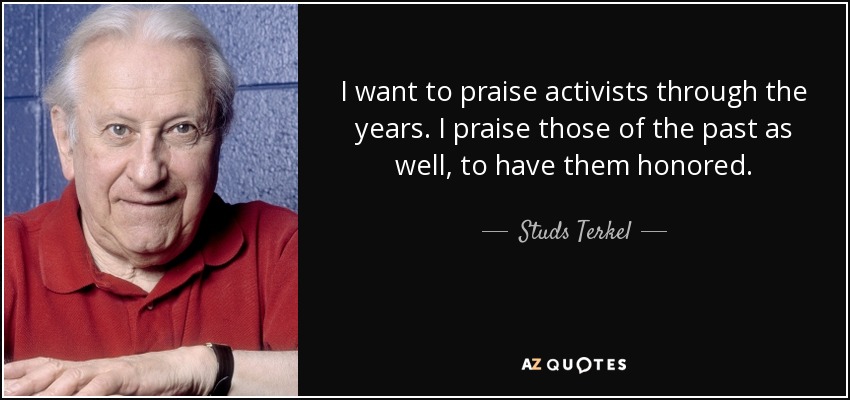 I want to praise activists through the years. I praise those of the past as well, to have them honored. - Studs Terkel