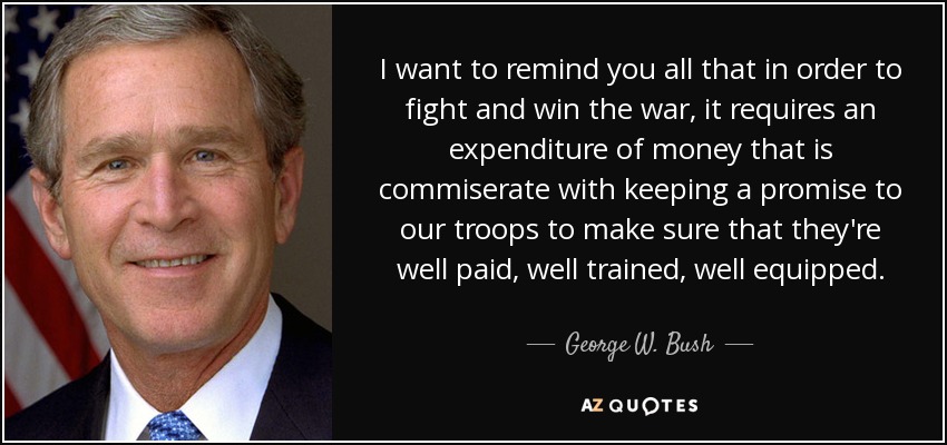 I want to remind you all that in order to fight and win the war, it requires an expenditure of money that is commiserate with keeping a promise to our troops to make sure that they're well paid, well trained, well equipped. - George W. Bush