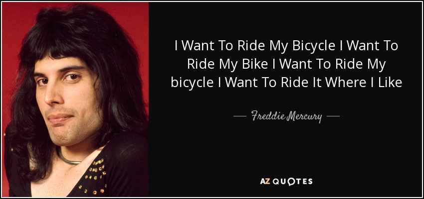 I Want To Ride My Bicycle I Want To Ride My Bike I Want To Ride My bicycle I Want To Ride It Where I Like - Freddie Mercury