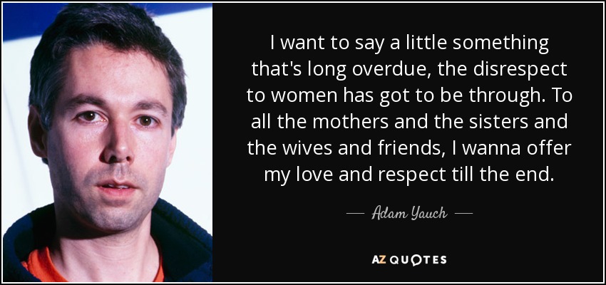 I want to say a little something that's long overdue, the disrespect to women has got to be through. To all the mothers and the sisters and the wives and friends, I wanna offer my love and respect till the end. - Adam Yauch