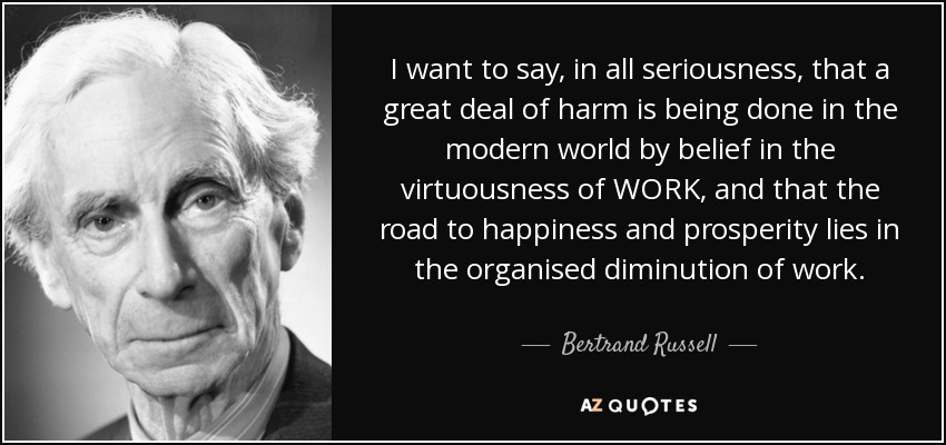 I want to say, in all seriousness, that a great deal of harm is being done in the modern world by belief in the virtuousness of WORK, and that the road to happiness and prosperity lies in the organised diminution of work. - Bertrand Russell