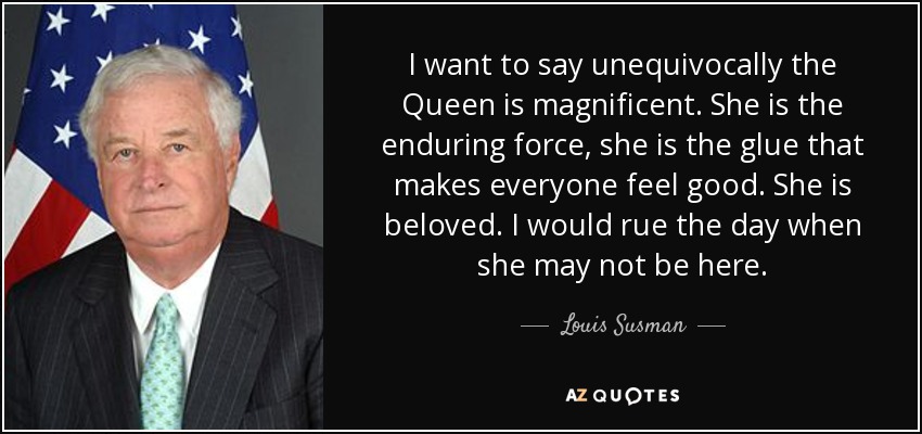 I want to say unequivocally the Queen is magnificent. She is the enduring force, she is the glue that makes everyone feel good. She is beloved. I would rue the day when she may not be here. - Louis Susman