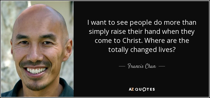 I want to see people do more than simply raise their hand when they come to Christ. Where are the totally changed lives? - Francis Chan