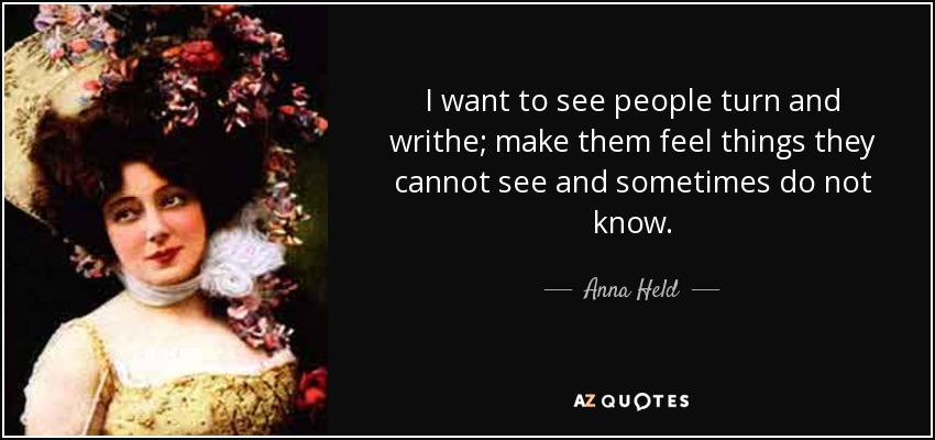 I want to see people turn and writhe; make them feel things they cannot see and sometimes do not know. - Anna Held